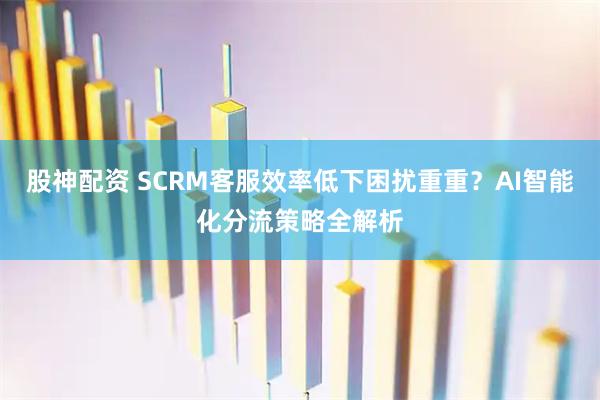 股神配资 SCRM客服效率低下困扰重重?AI智能化分流策略全解析
