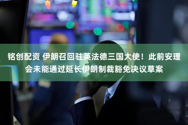 铭创配资 伊朗召回驻英法德三国大使！此前安理会未能通过延长伊朗制裁豁免决议草案