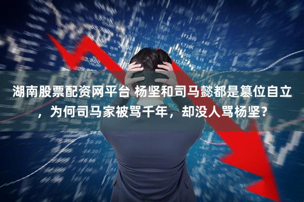 湖南股票配资网平台 杨坚和司马懿都是篡位自立，为何司马家被骂千年，却没人骂杨坚？