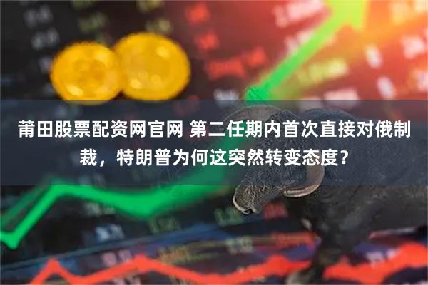 莆田股票配资网官网 第二任期内首次直接对俄制裁，特朗普为何这突然转变态度？