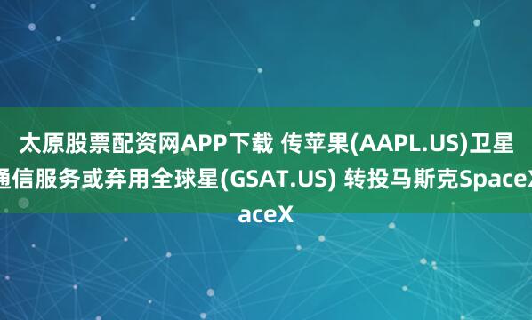 太原股票配资网APP下载 传苹果(AAPL.US)卫星通信服务或弃用全球星(GSAT.US) 转投马斯克SpaceX