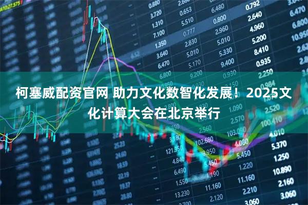 柯塞威配资官网 助力文化数智化发展！2025文化计算大会在北京举行