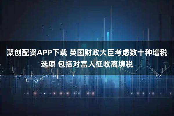 聚创配资APP下载 英国财政大臣考虑数十种增税选项 包括对富人征收离境税