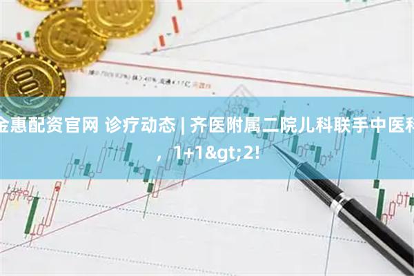 金惠配资官网 诊疗动态 | 齐医附属二院儿科联手中医科，1+1>2!