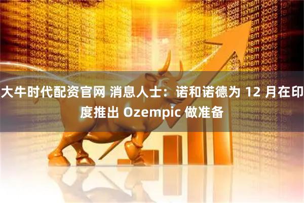 大牛时代配资官网 消息人士:诺和诺德为 12 月在印度推出 Ozempic 做准备