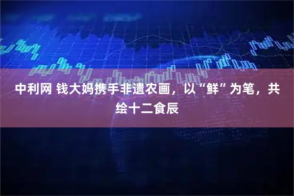 中利网 钱大妈携手非遗农画，以“鲜”为笔，共绘十二食辰