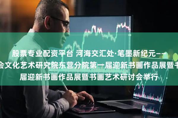 股票专业配资平台 河海交汇处·笔墨新纪元——山东省企业文化学会文化艺术研究院东营分院第一届迎新书画作品展暨书画艺术研讨会举行