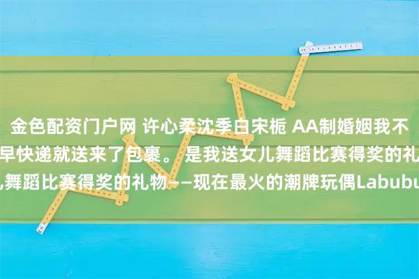 金色配资门户网 许心柔沈季白宋栀 AA制婚姻我不要了 第二天是周末，一大早快递就送来了包裹。 是我送女儿舞蹈比赛得奖的礼物——现在最火的潮牌玩偶Labubu。_孩子