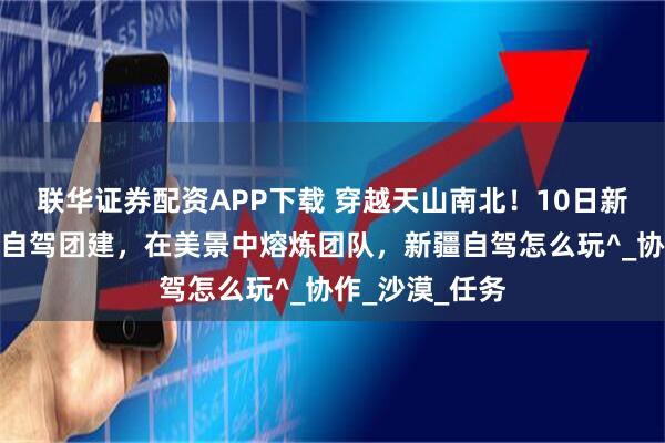 联华证券配资APP下载 穿越天山南北!10日新疆全景小包团自驾团建,在美景中熔炼团队,新疆自驾怎么玩^_协作_沙漠_任务