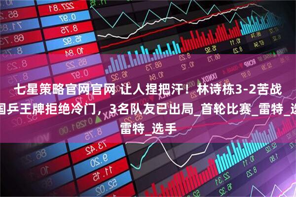 七星策略官网官网 让人捏把汗！林诗栋3-2苦战，国乒王牌拒绝冷门，3名队友已出局_首轮比赛_雷特_选手