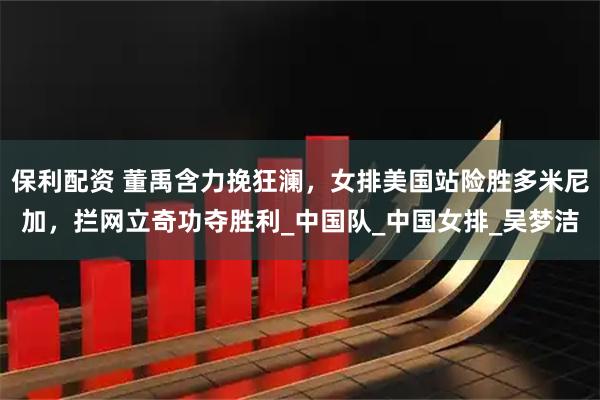 保利配资 董禹含力挽狂澜，女排美国站险胜多米尼加，拦网立奇功夺胜利_中国队_中国女排_吴梦洁