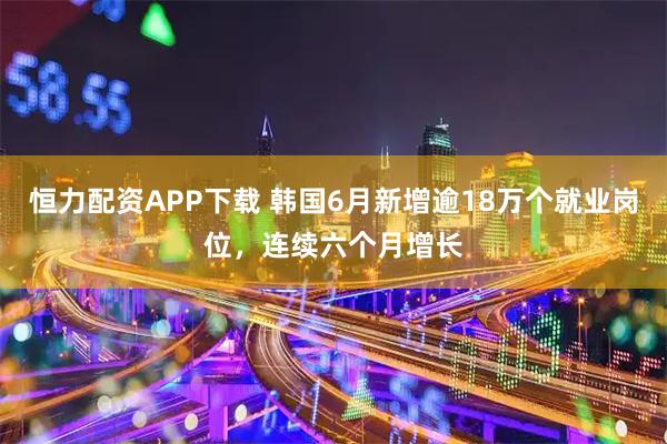 恒力配资APP下载 韩国6月新增逾18万个就业岗位,连续六个月增长