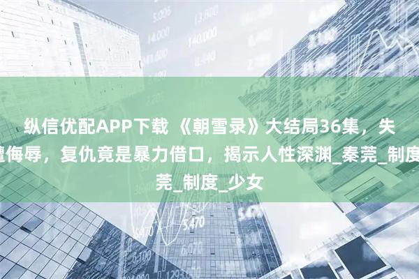 纵信优配APP下载 《朝雪录》大结局36集,失足女遭侮辱,复仇竟是暴力借口,揭示人性深渊_秦莞_制度_少女