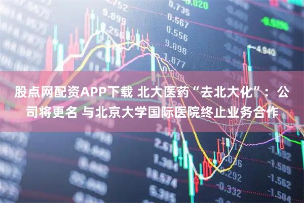 股点网配资APP下载 北大医药“去北大化”:公司将更名 与北京大学国际医院终止业务合作