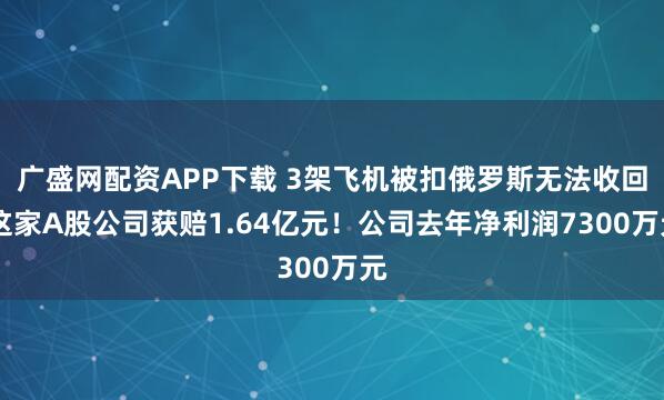 广盛网配资APP下载 3架飞机被扣俄罗斯无法收回 这家A股公司获赔1.64亿元!公司去年净利润7300万元