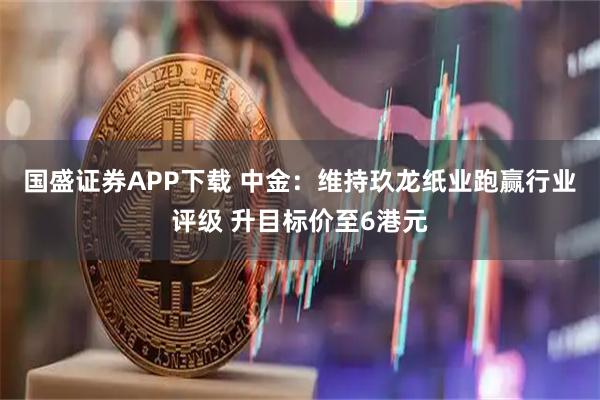 国盛证券APP下载 中金:维持玖龙纸业跑赢行业评级 升目标价至6港元