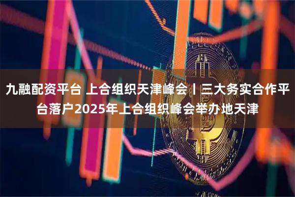 九融配资平台 上合组织天津峰会丨三大务实合作平台落户2025年上合组织峰会举办地天津