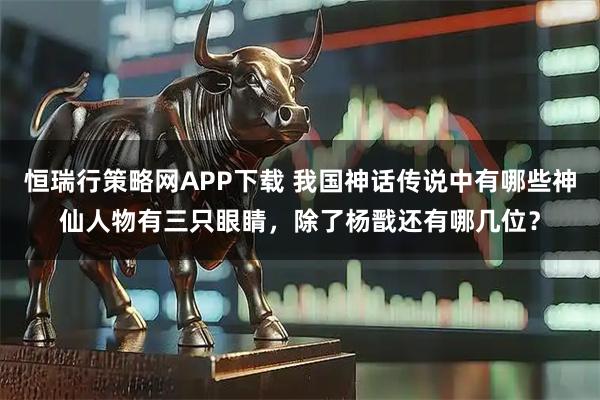 恒瑞行策略网APP下载 我国神话传说中有哪些神仙人物有三只眼睛，除了杨戬还有哪几位？