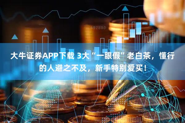 大牛证券APP下载 3大“一眼假”老白茶，懂行的人避之不及，新手特别爱买！