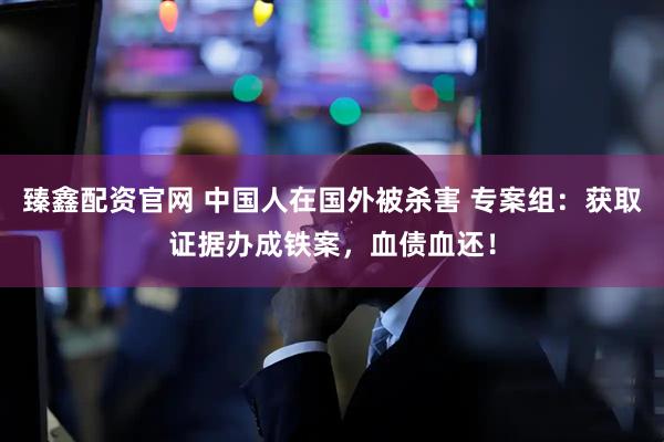 臻鑫配资官网 中国人在国外被杀害 专案组：获取证据办成铁案，血债血还！